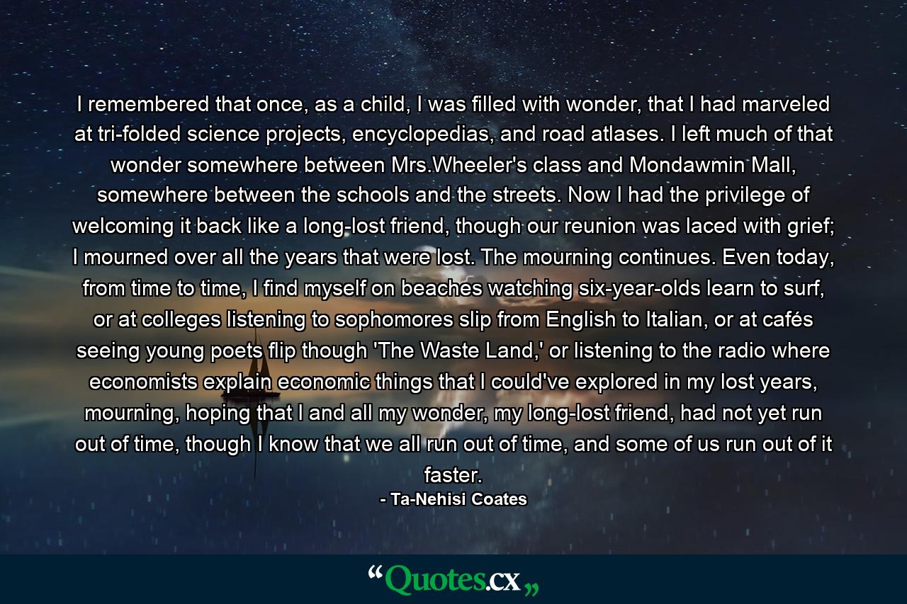 I remembered that once, as a child, I was filled with wonder, that I had marveled at tri-folded science projects, encyclopedias, and road atlases. I left much of that wonder somewhere between Mrs.Wheeler's class and Mondawmin Mall, somewhere between the schools and the streets. Now I had the privilege of welcoming it back like a long-lost friend, though our reunion was laced with grief; I mourned over all the years that were lost. The mourning continues. Even today, from time to time, I find myself on beaches watching six-year-olds learn to surf, or at colleges listening to sophomores slip from English to Italian, or at cafés seeing young poets flip though 'The Waste Land,' or listening to the radio where economists explain economic things that I could've explored in my lost years, mourning, hoping that I and all my wonder, my long-lost friend, had not yet run out of time, though I know that we all run out of time, and some of us run out of it faster. - Quote by Ta-Nehisi Coates