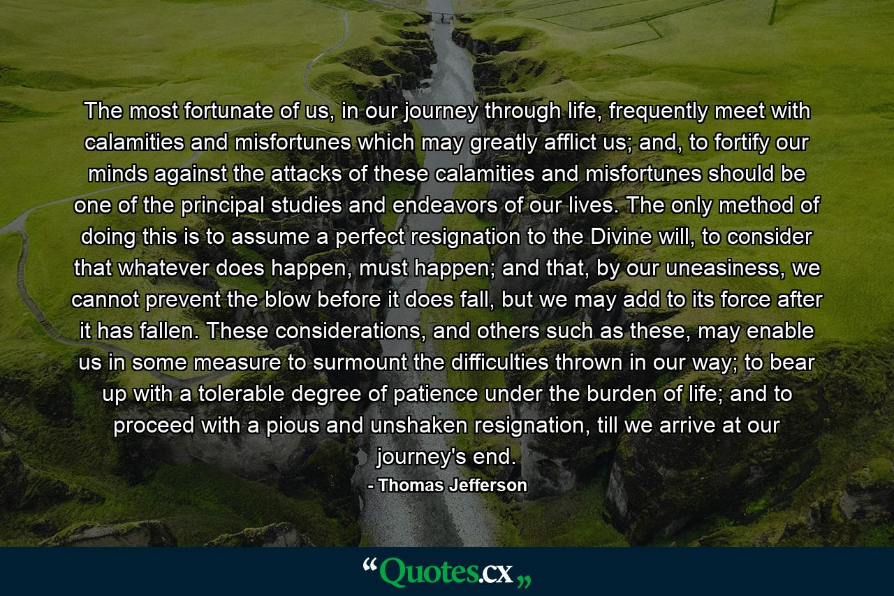 The most fortunate of us, in our journey through life, frequently meet with calamities and misfortunes which may greatly afflict us; and, to fortify our minds against the attacks of these calamities and misfortunes should be one of the principal studies and endeavors of our lives. The only method of doing this is to assume a perfect resignation to the Divine will, to consider that whatever does happen, must happen; and that, by our uneasiness, we cannot prevent the blow before it does fall, but we may add to its force after it has fallen. These considerations, and others such as these, may enable us in some measure to surmount the difficulties thrown in our way; to bear up with a tolerable degree of patience under the burden of life; and to proceed with a pious and unshaken resignation, till we arrive at our journey's end. - Quote by Thomas Jefferson