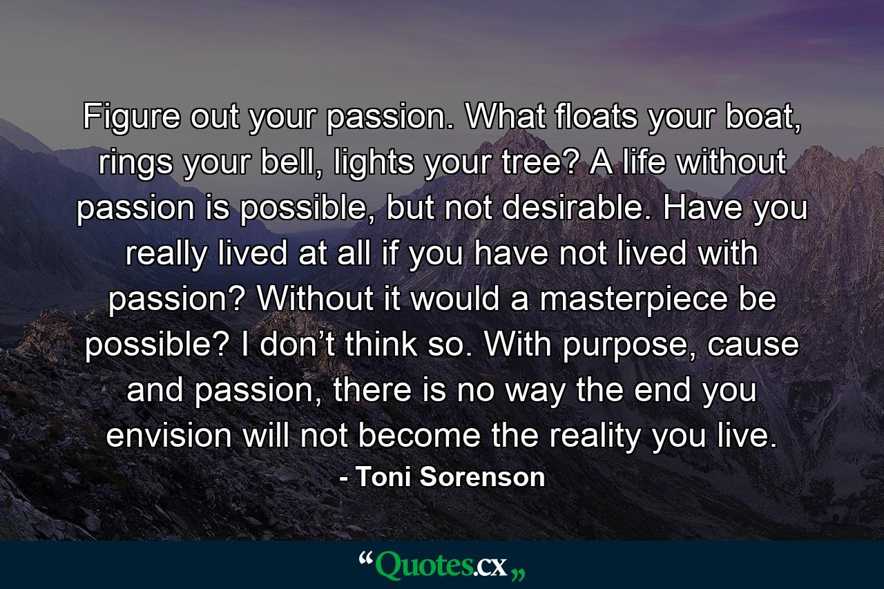 Figure out your passion. What floats your boat, rings your bell, lights your tree? A life without passion is possible, but not desirable. Have you really lived at all if you have not lived with passion? Without it would a masterpiece be possible? I don’t think so. With purpose, cause and passion, there is no way the end you envision will not become the reality you live. - Quote by Toni Sorenson