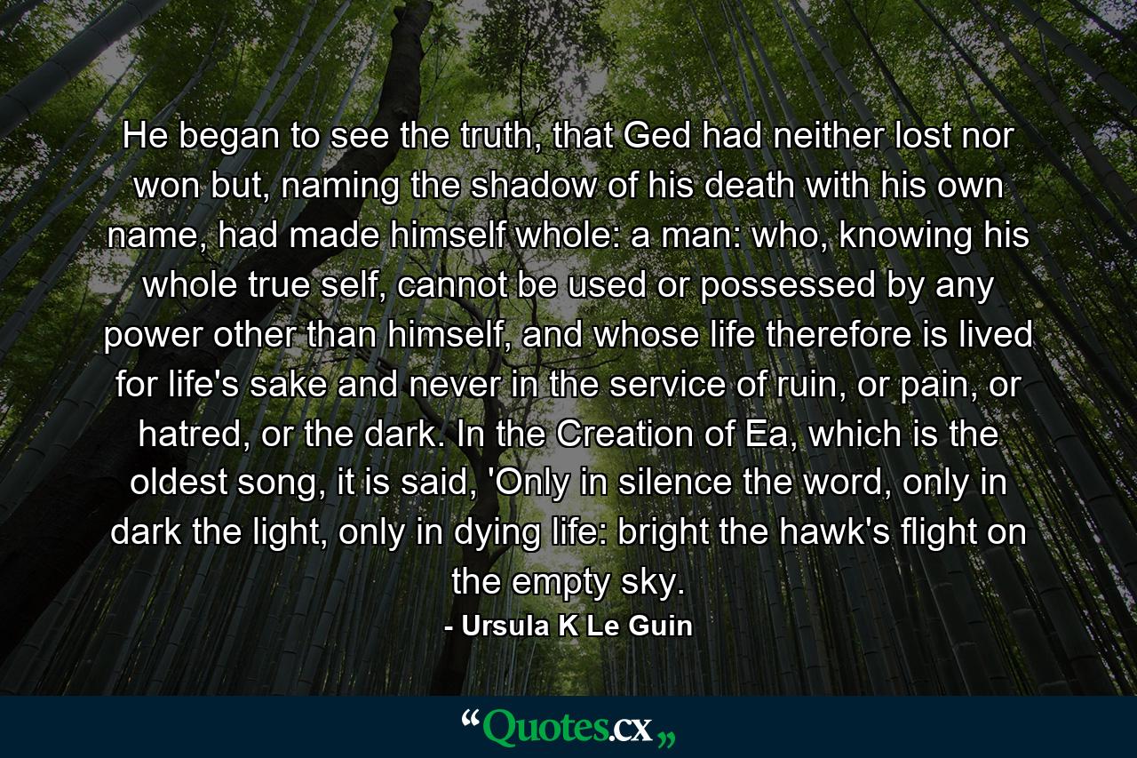 He began to see the truth, that Ged had neither lost nor won but, naming the shadow of his death with his own name, had made himself whole: a man: who, knowing his whole true self, cannot be used or possessed by any power other than himself, and whose life therefore is lived for life's sake and never in the service of ruin, or pain, or hatred, or the dark. In the Creation of Ea, which is the oldest song, it is said, 'Only in silence the word, only in dark the light, only in dying life: bright the hawk's flight on the empty sky. - Quote by Ursula K Le Guin