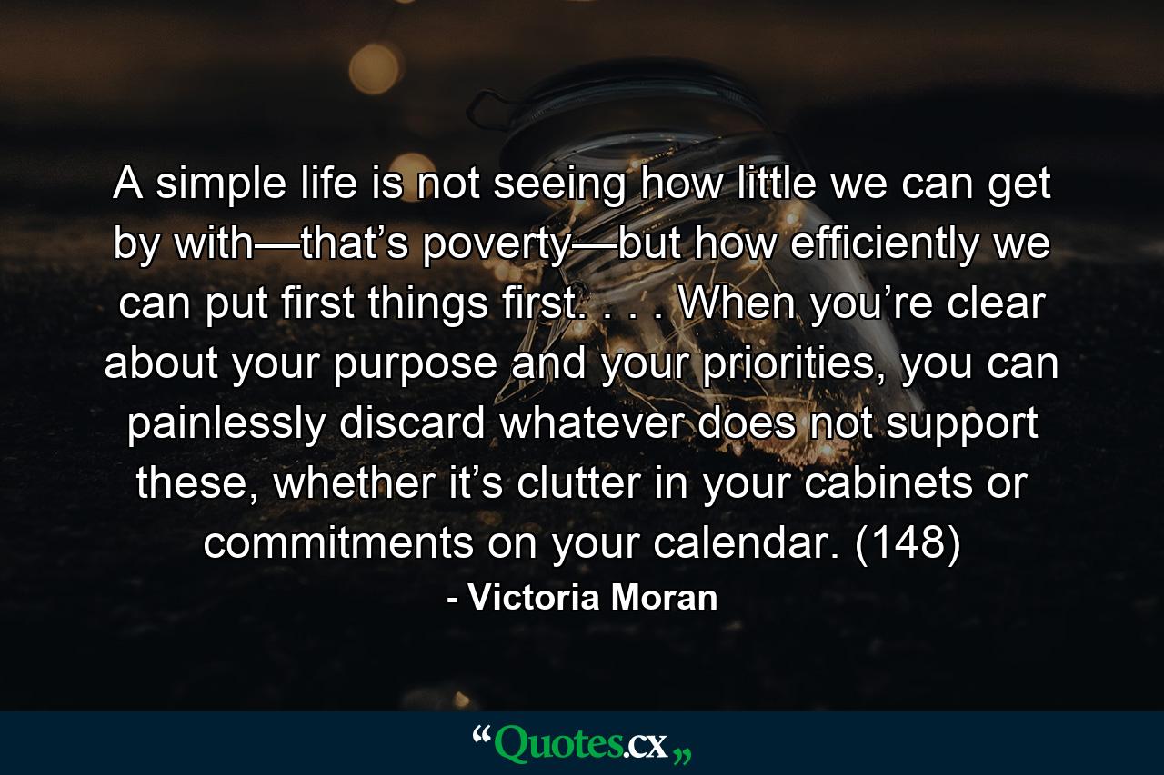 A simple life is not seeing how little we can get by with—that’s poverty—but how efficiently we can put first things first. . . . When you’re clear about your purpose and your priorities, you can painlessly discard whatever does not support these, whether it’s clutter in your cabinets or commitments on your calendar. (148) - Quote by Victoria Moran