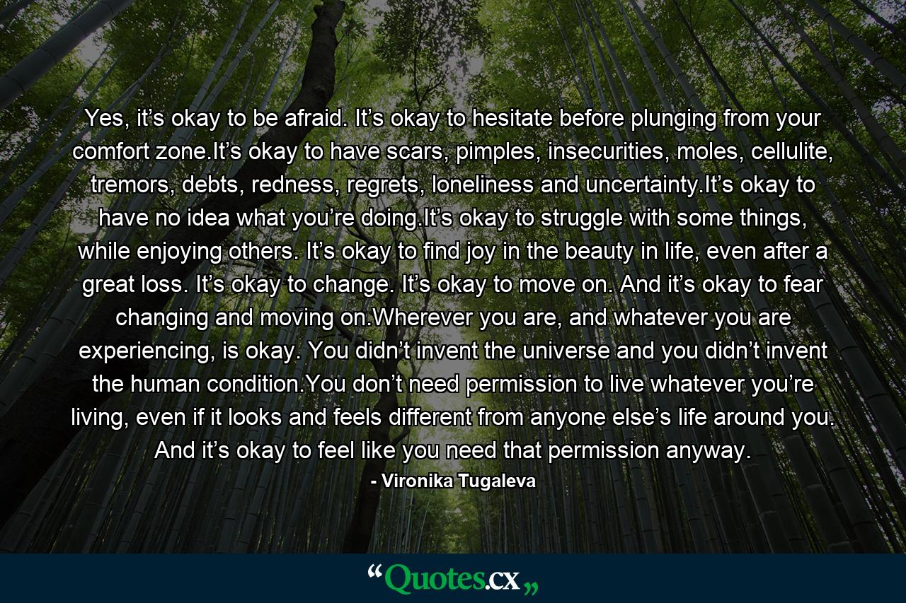 Yes, it’s okay to be afraid. It’s okay to hesitate before plunging from your comfort zone.It’s okay to have scars, pimples, insecurities, moles, cellulite, tremors, debts, redness, regrets, loneliness and uncertainty.It’s okay to have no idea what you’re doing.It’s okay to struggle with some things, while enjoying others. It’s okay to find joy in the beauty in life, even after a great loss. It’s okay to change. It’s okay to move on. And it’s okay to fear changing and moving on.Wherever you are, and whatever you are experiencing, is okay. You didn’t invent the universe and you didn’t invent the human condition.You don’t need permission to live whatever you’re living, even if it looks and feels different from anyone else’s life around you. And it’s okay to feel like you need that permission anyway. - Quote by Vironika Tugaleva