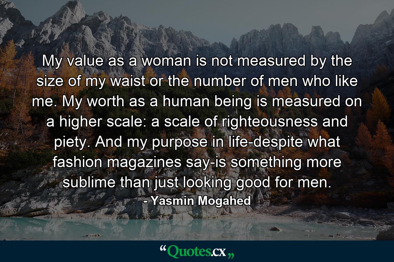 My value as a woman is not measured by the size of my waist or the number of men who like me. My worth as a human being is measured on a higher scale: a scale of righteousness and piety. And my purpose in life-despite what fashion magazines say-is something more sublime than just looking good for men. - Quote by Yasmin Mogahed