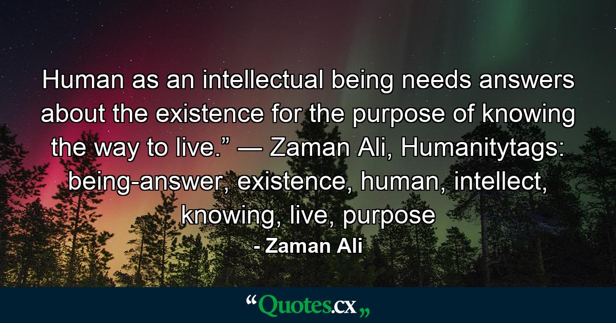 Human as an intellectual being needs answers about the existence for the purpose of knowing the way to live.” ― Zaman Ali, Humanitytags: being-answer, existence, human, intellect, knowing, live, purpose - Quote by Zaman Ali