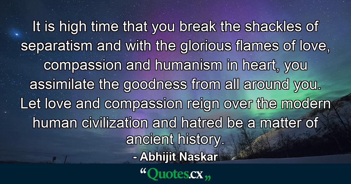 It is high time that you break the shackles of separatism and with the glorious flames of love, compassion and humanism in heart, you assimilate the goodness from all around you. Let love and compassion reign over the modern human civilization and hatred be a matter of ancient history. - Quote by Abhijit Naskar