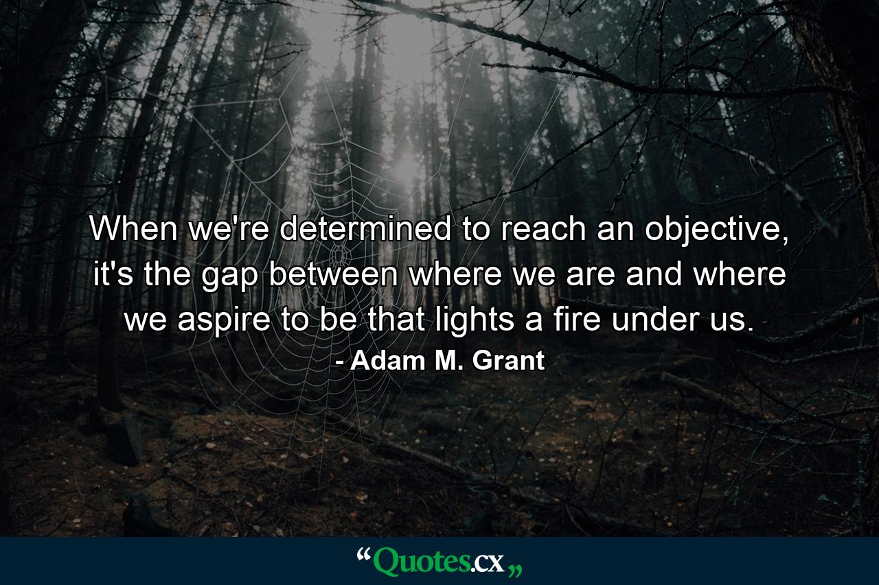 When we're determined to reach an objective, it's the gap between where we are and where we aspire to be that lights a fire under us. - Quote by Adam M. Grant