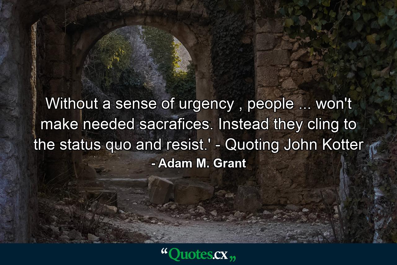 Without a sense of urgency , people ... won't make needed sacrafices. Instead they cling to the status quo and resist.' - Quoting John Kotter - Quote by Adam M. Grant