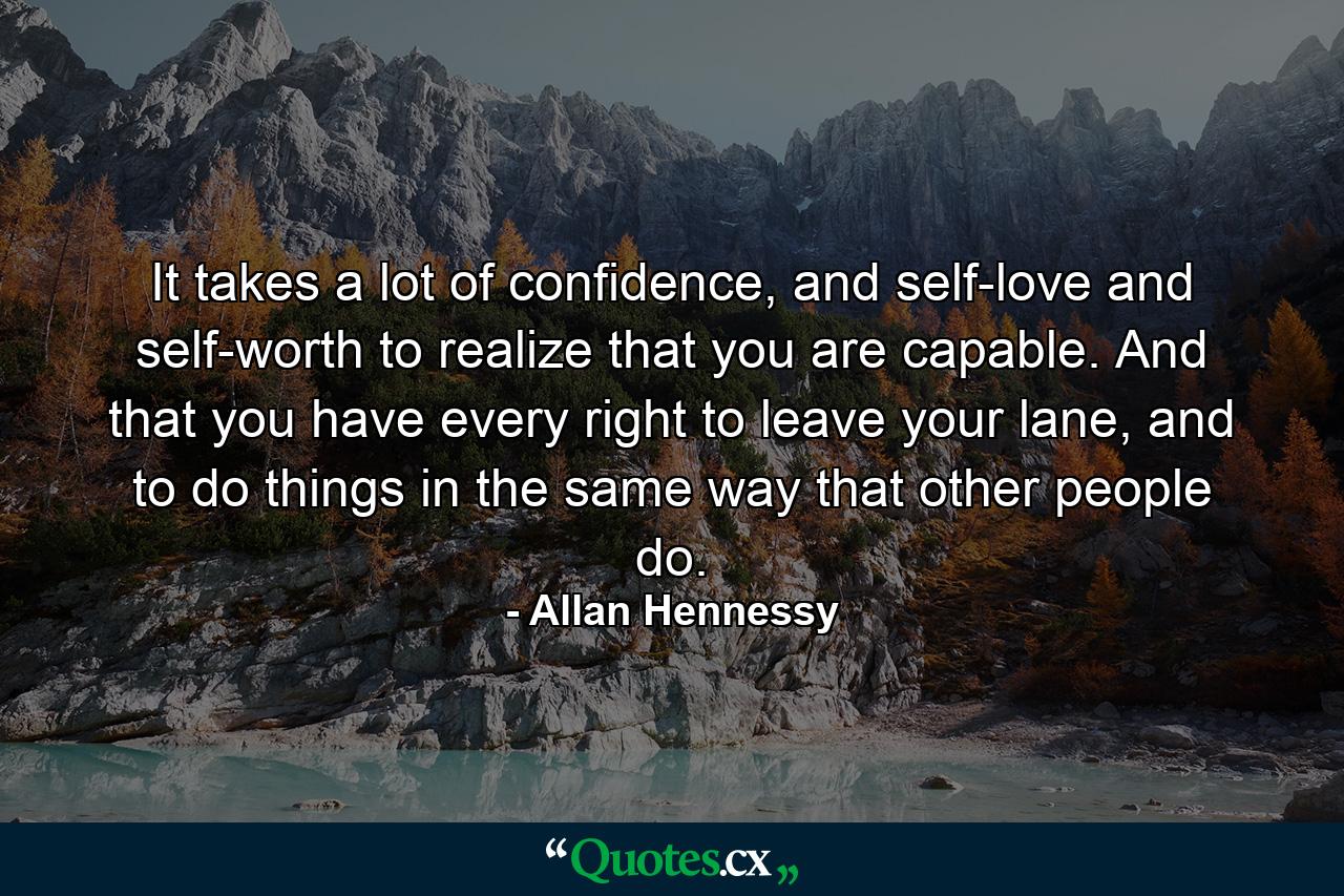 It takes a lot of confidence, and self-love and self-worth to realize that you are capable. And that you have every right to leave your lane, and to do things in the same way that other people do. - Quote by Allan Hennessy