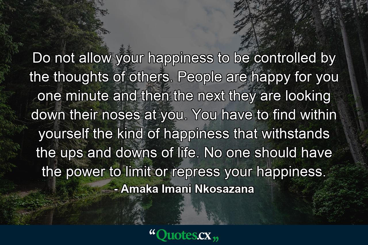 Do not allow your happiness to be controlled by the thoughts of others. People are happy for you one minute and then the next they are looking down their noses at you. You have to find within yourself the kind of happiness that withstands the ups and downs of life. No one should have the power to limit or repress your happiness. - Quote by Amaka Imani Nkosazana