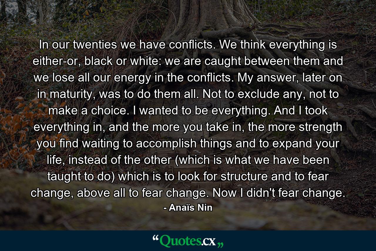 In our twenties we have conflicts. We think everything is either-or, black or white: we are caught between them and we lose all our energy in the conflicts. My answer, later on in maturity, was to do them all. Not to exclude any, not to make a choice. I wanted to be everything. And I took everything in, and the more you take in, the more strength you find waiting to accomplish things and to expand your life, instead of the other (which is what we have been taught to do) which is to look for structure and to fear change, above all to fear change. Now I didn't fear change. - Quote by Anaïs Nin