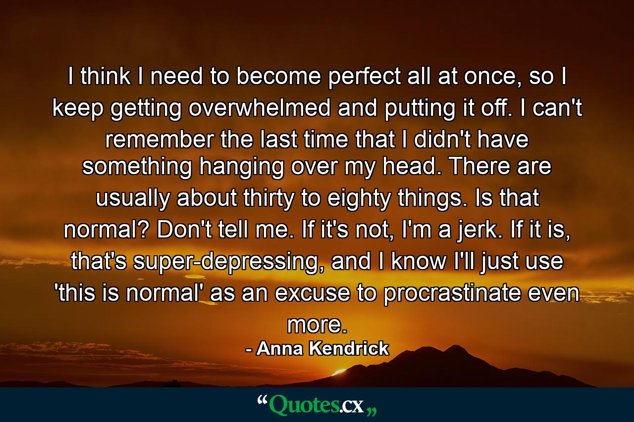 I think I need to become perfect all at once, so I keep getting overwhelmed and putting it off. I can't remember the last time that I didn't have something hanging over my head. There are usually about thirty to eighty things. Is that normal? Don't tell me. If it's not, I'm a jerk. If it is, that's super-depressing, and I know I'll just use 'this is normal' as an excuse to procrastinate even more. - Quote by Anna Kendrick