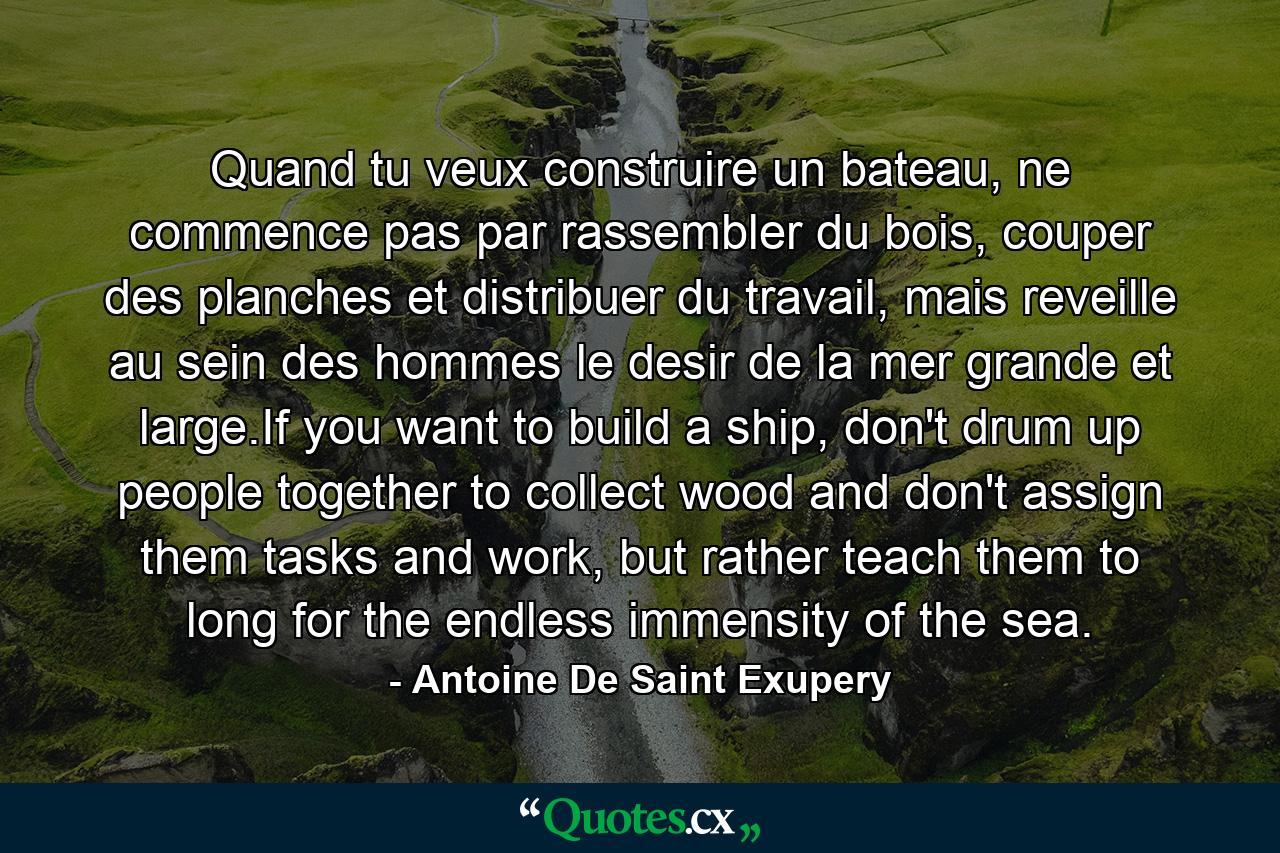 Quand tu veux construire un bateau, ne commence pas par rassembler du bois, couper des planches et distribuer du travail, mais reveille au sein des hommes le desir de la mer grande et large.If you want to build a ship, don't drum up people together to collect wood and don't assign them tasks and work, but rather teach them to long for the endless immensity of the sea. - Quote by Antoine De Saint Exupery