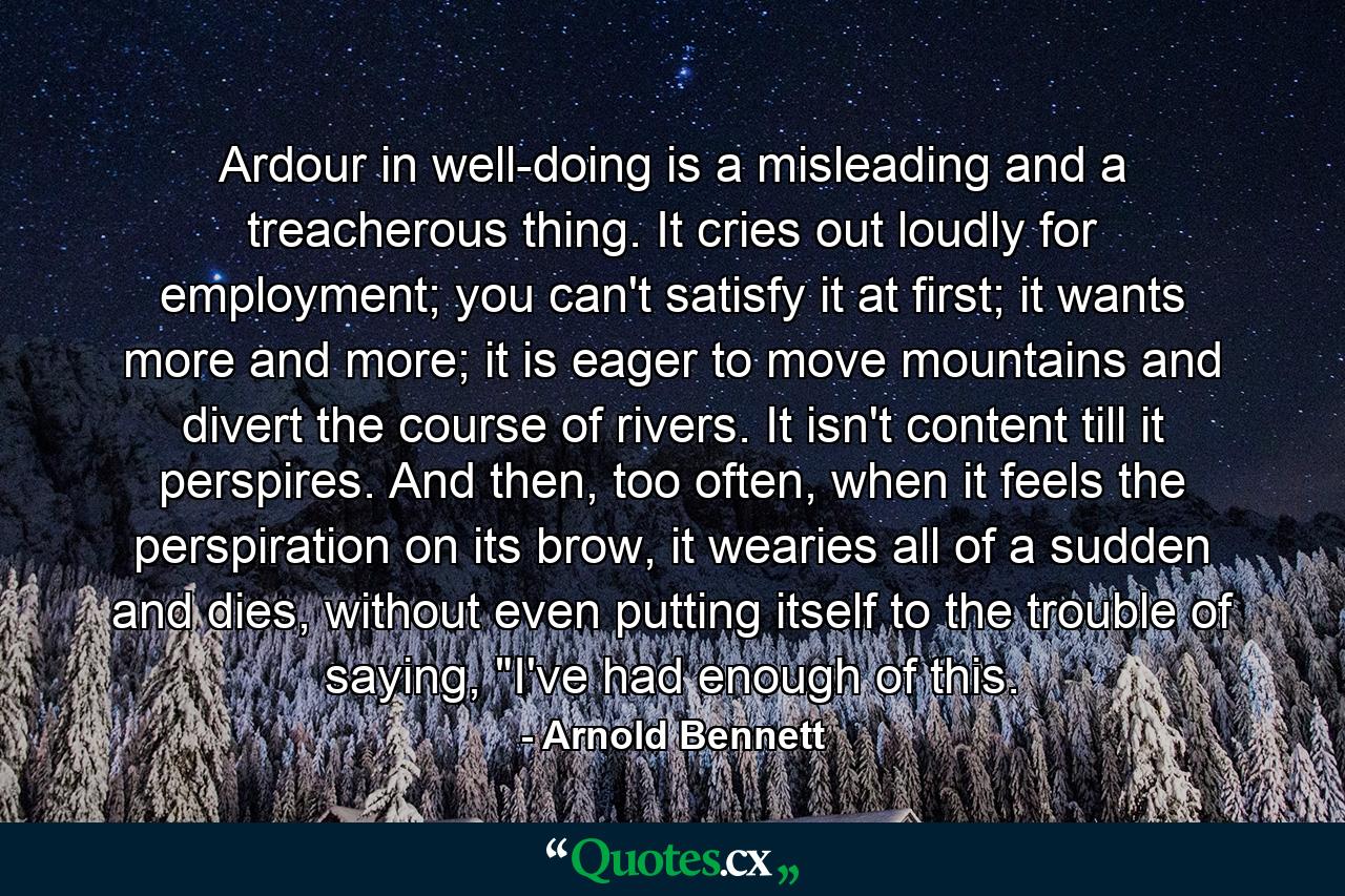 Ardour in well-doing is a misleading and a treacherous thing. It cries out loudly for employment; you can't satisfy it at first; it wants more and more; it is eager to move mountains and divert the course of rivers. It isn't content till it perspires. And then, too often, when it feels the perspiration on its brow, it wearies all of a sudden and dies, without even putting itself to the trouble of saying, 