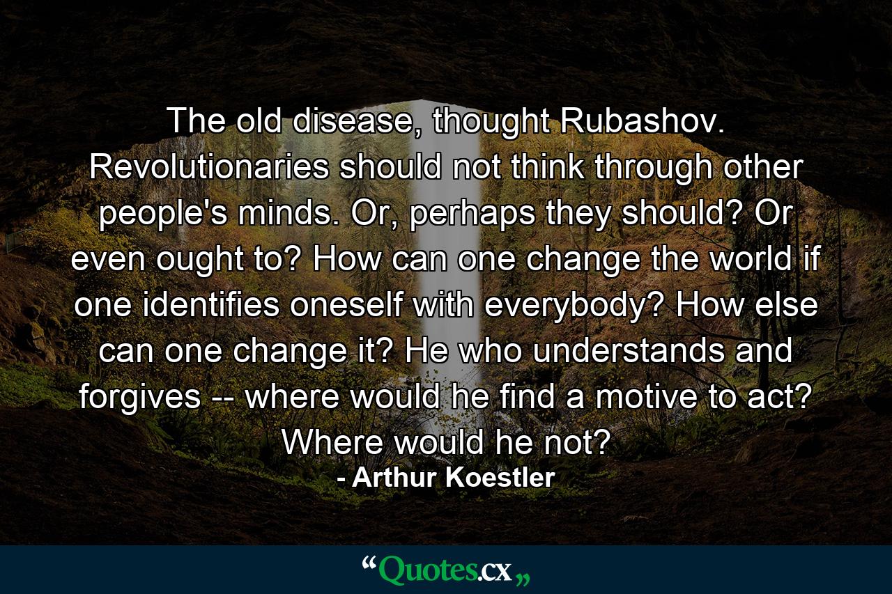 The old disease, thought Rubashov. Revolutionaries should not think through other people's minds. Or, perhaps they should? Or even ought to? How can one change the world if one identifies oneself with everybody? How else can one change it? He who understands and forgives -- where would he find a motive to act? Where would he not? - Quote by Arthur Koestler