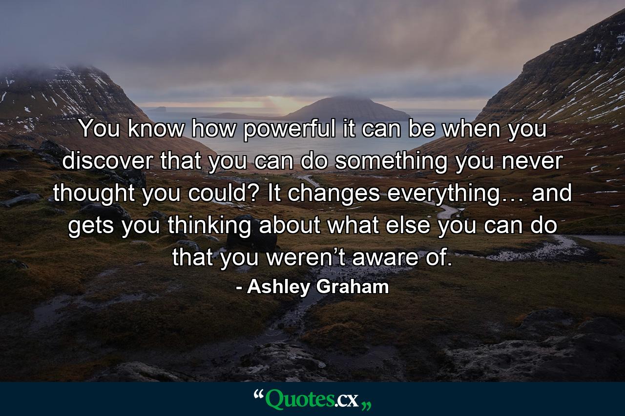 You know how powerful it can be when you discover that you can do something you never thought you could? It changes everything… and gets you thinking about what else you can do that you weren’t aware of. - Quote by Ashley Graham