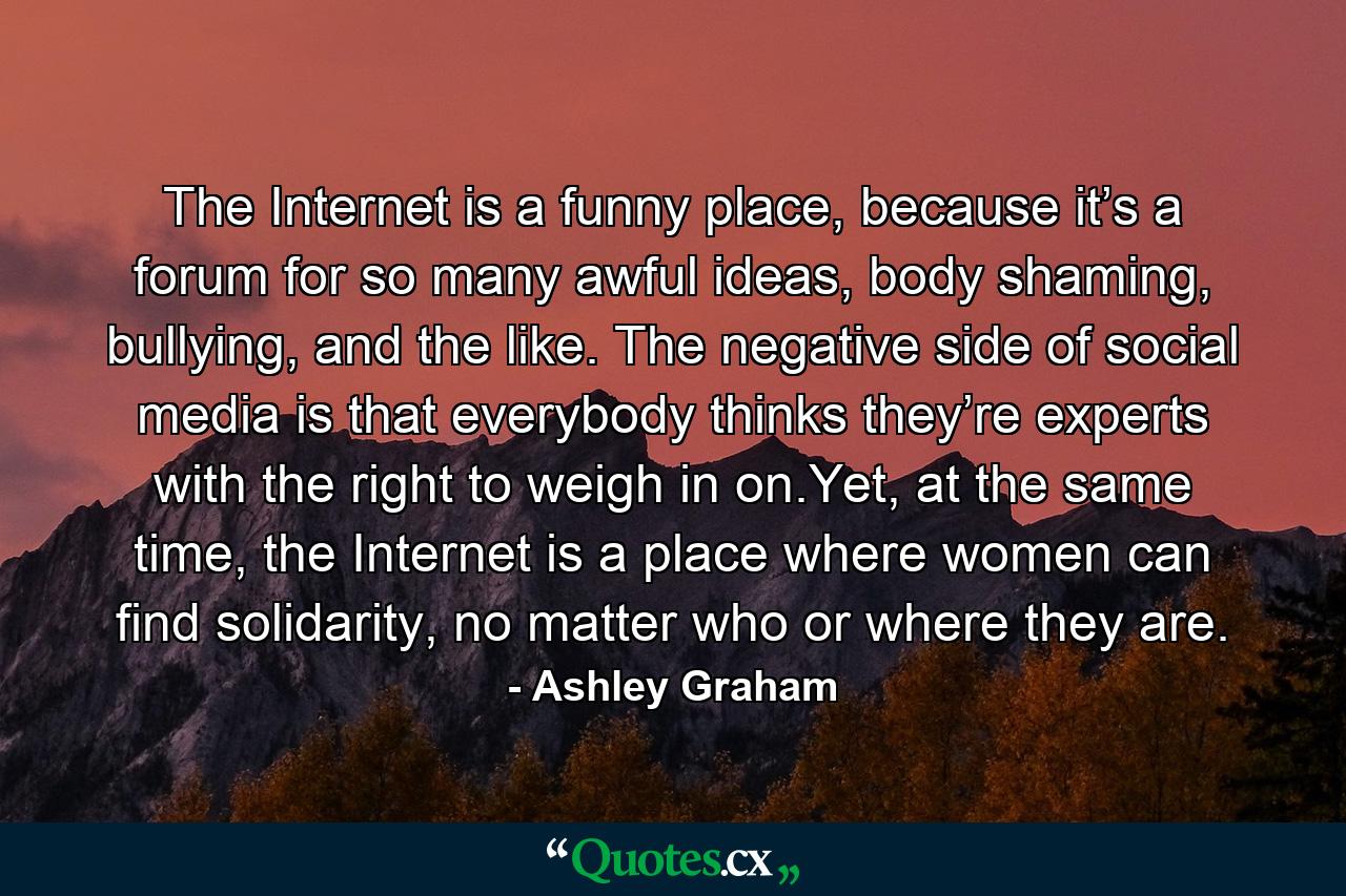 The Internet is a funny place, because it’s a forum for so many awful ideas, body shaming, bullying, and the like. The negative side of social media is that everybody thinks they’re experts with the right to weigh in on.Yet, at the same time, the Internet is a place where women can find solidarity, no matter who or where they are. - Quote by Ashley Graham