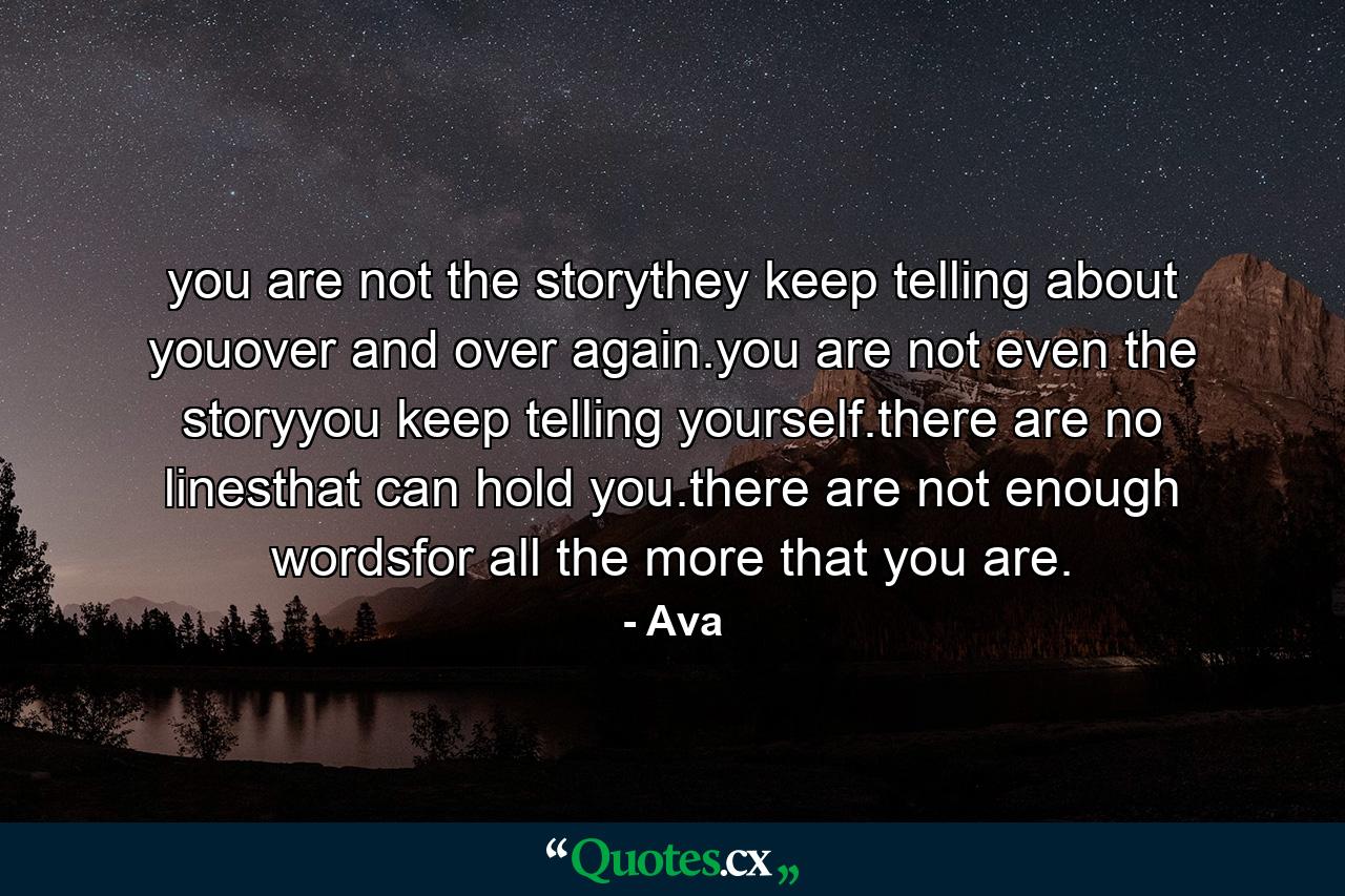 you are not the storythey keep telling about youover and over again.you are not even the storyyou keep telling yourself.there are no linesthat can hold you.there are not enough wordsfor all the more that you are. - Quote by Ava