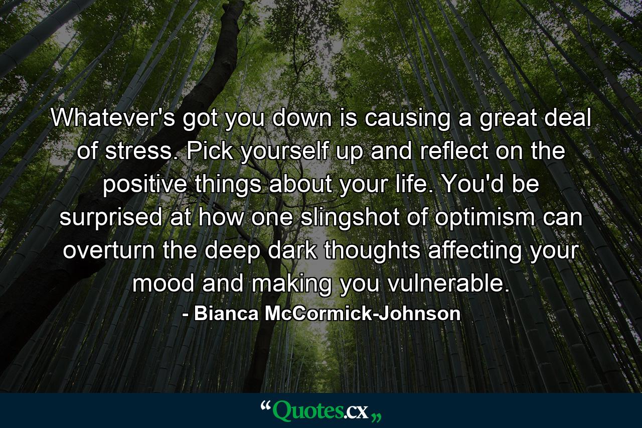 Whatever's got you down is causing a great deal of stress. Pick yourself up and reflect on the positive things about your life. You'd be surprised at how one slingshot of optimism can overturn the deep dark thoughts affecting your mood and making you vulnerable. - Quote by Bianca McCormick-Johnson