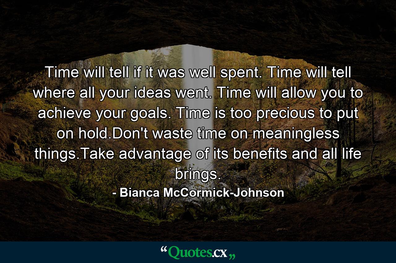 Time will tell if it was well spent. Time will tell where all your ideas went. Time will allow you to achieve your goals. Time is too precious to put on hold.Don't waste time on meaningless things.Take advantage of its benefits and all life brings. - Quote by Bianca McCormick-Johnson