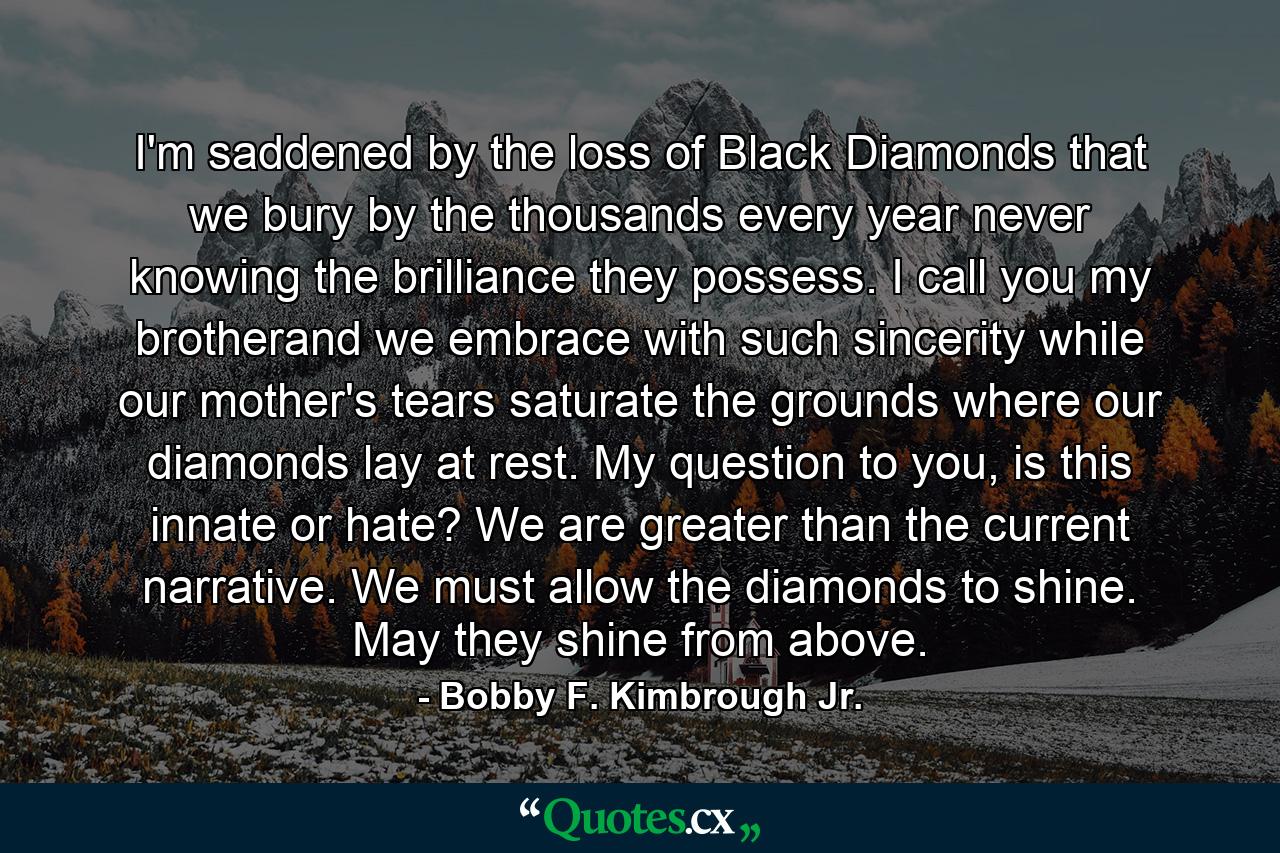 I'm saddened by the loss of Black Diamonds that we bury by the thousands every year never knowing the brilliance they possess. I call you my brotherand we embrace with such sincerity while our mother's tears saturate the grounds where our diamonds lay at rest. My question to you, is this innate or hate? We are greater than the current narrative. We must allow the diamonds to shine. May they shine from above. - Quote by Bobby F. Kimbrough Jr.