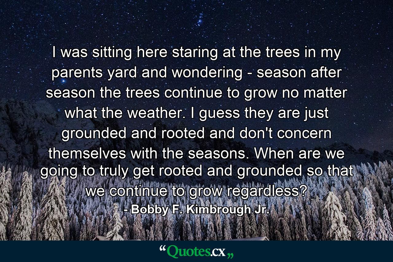 I was sitting here staring at the trees in my parents yard and wondering - season after season the trees continue to grow no matter what the weather. I guess they are just grounded and rooted and don't concern themselves with the seasons. When are we going to truly get rooted and grounded so that we continue to grow regardless? - Quote by Bobby F. Kimbrough Jr.