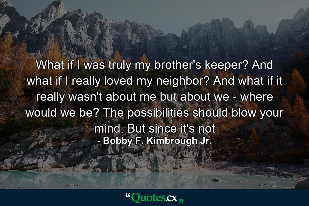 What if I was truly my brother's keeper? And what if I really loved my neighbor? And what if it really wasn't about me but about we - where would we be? The possibilities should blow your mind. But since it's not - Quote by Bobby F. Kimbrough Jr.