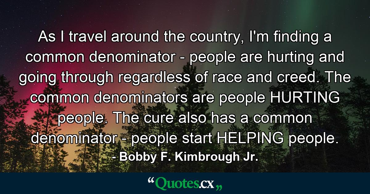 As I travel around the country, I'm finding a common denominator - people are hurting and going through regardless of race and creed. The common denominators are people HURTING people. The cure also has a common denominator - people start HELPING people. - Quote by Bobby F. Kimbrough Jr.