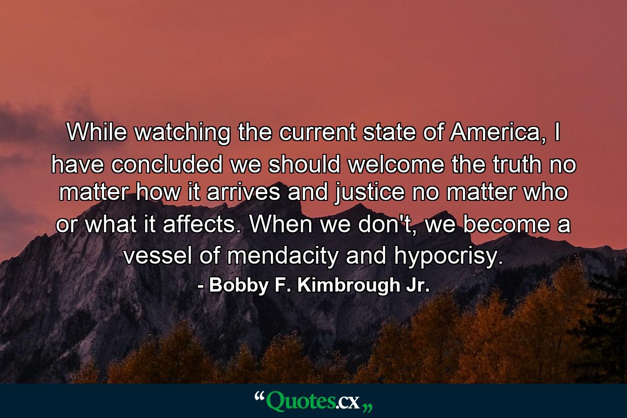 While watching the current state of America, I have concluded we should welcome the truth no matter how it arrives and justice no matter who or what it affects. When we don't, we become a vessel of mendacity and hypocrisy. - Quote by Bobby F. Kimbrough Jr.