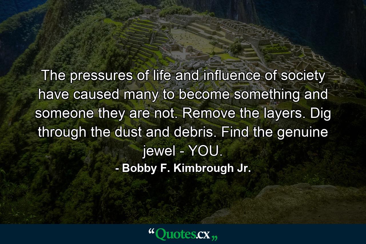 The pressures of life and influence of society have caused many to become something and someone they are not. Remove the layers. Dig through the dust and debris. Find the genuine jewel - YOU. - Quote by Bobby F. Kimbrough Jr.