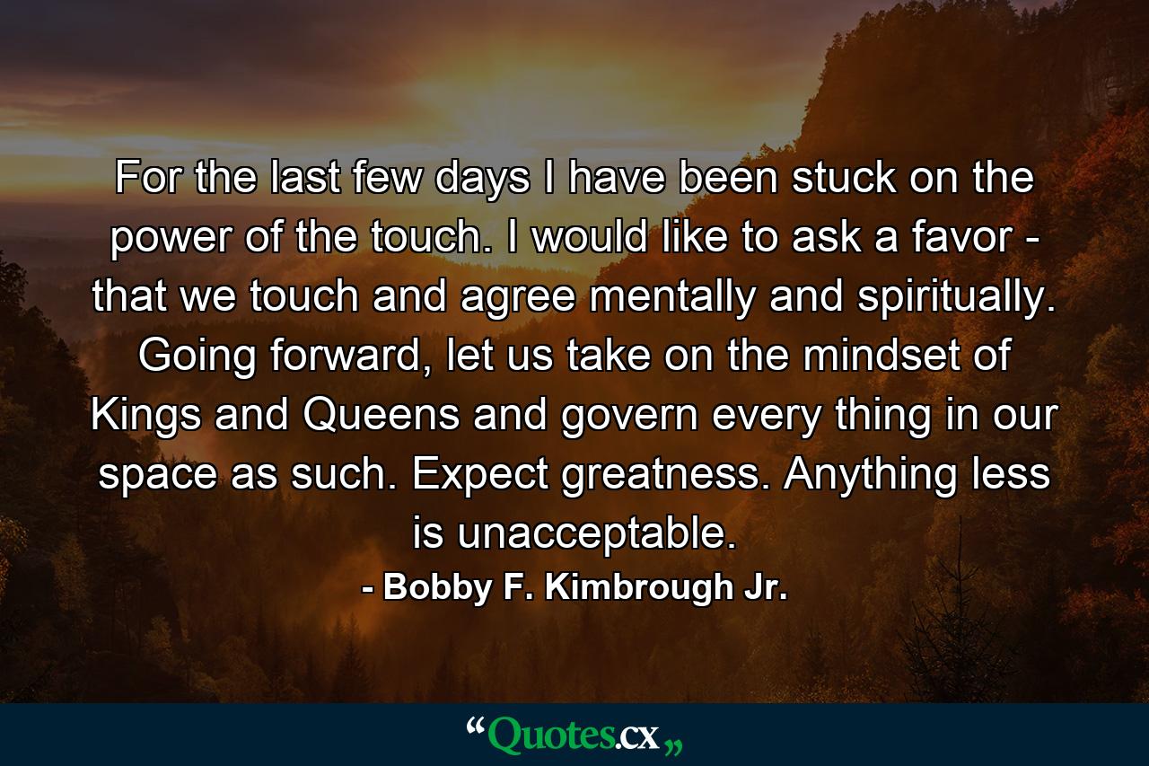 For the last few days I have been stuck on the power of the touch. I would like to ask a favor - that we touch and agree mentally and spiritually. Going forward, let us take on the mindset of Kings and Queens and govern every thing in our space as such. Expect greatness. Anything less is unacceptable. - Quote by Bobby F. Kimbrough Jr.