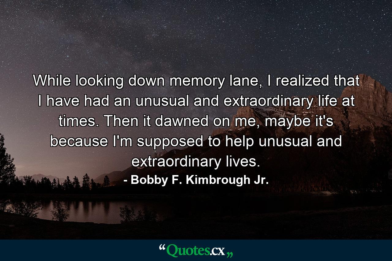 While looking down memory lane, I realized that I have had an unusual and extraordinary life at times. Then it dawned on me, maybe it's because I'm supposed to help unusual and extraordinary lives. - Quote by Bobby F. Kimbrough Jr.