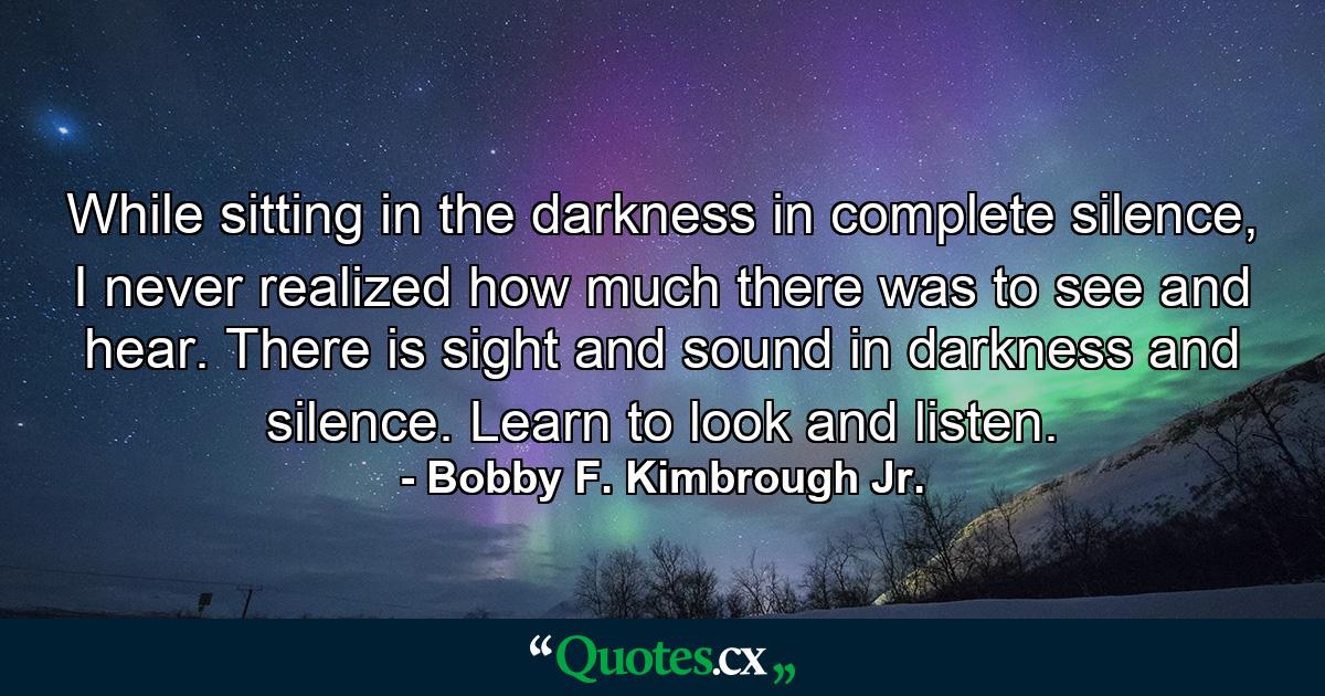 While sitting in the darkness in complete silence, I never realized how much there was to see and hear. There is sight and sound in darkness and silence. Learn to look and listen. - Quote by Bobby F. Kimbrough Jr.