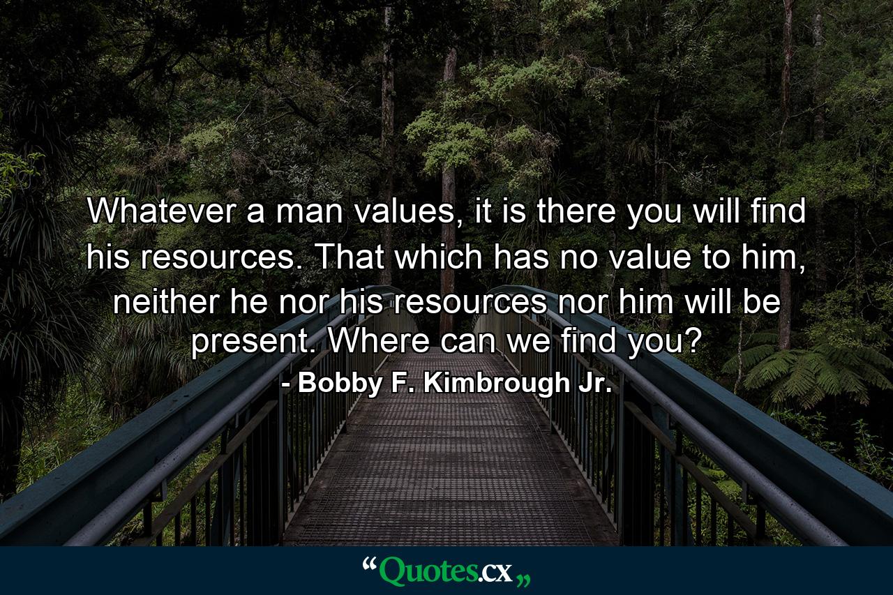 Whatever a man values, it is there you will find his resources. That which has no value to him, neither he nor his resources nor him will be present. Where can we find you? - Quote by Bobby F. Kimbrough Jr.