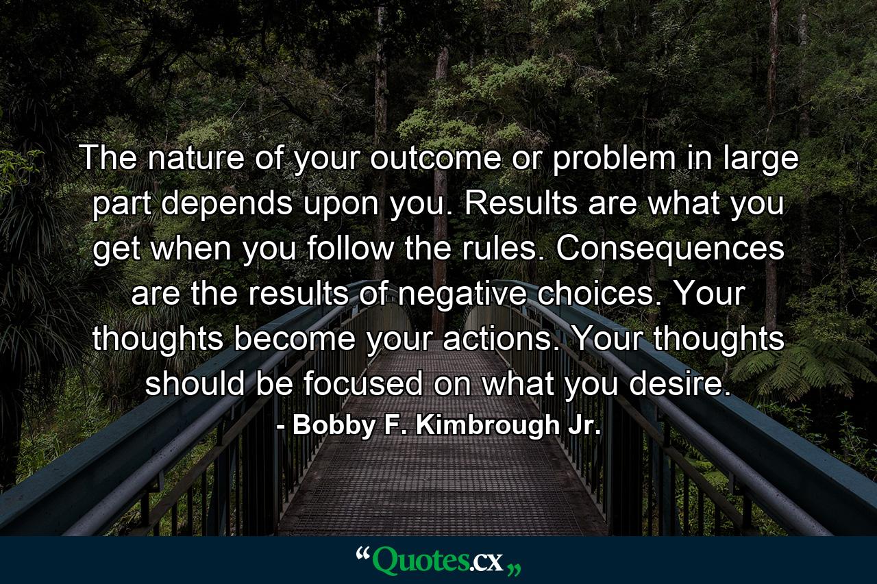 The nature of your outcome or problem in large part depends upon you. Results are what you get when you follow the rules. Consequences are the results of negative choices. Your thoughts become your actions. Your thoughts should be focused on what you desire. - Quote by Bobby F. Kimbrough Jr.