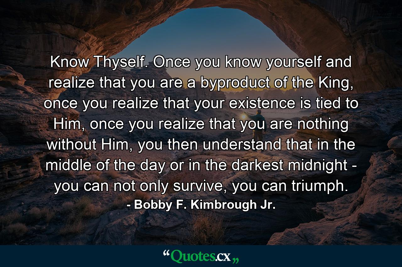 Know Thyself. Once you know yourself and realize that you are a byproduct of the King, once you realize that your existence is tied to Him, once you realize that you are nothing without Him, you then understand that in the middle of the day or in the darkest midnight - you can not only survive, you can triumph. - Quote by Bobby F. Kimbrough Jr.