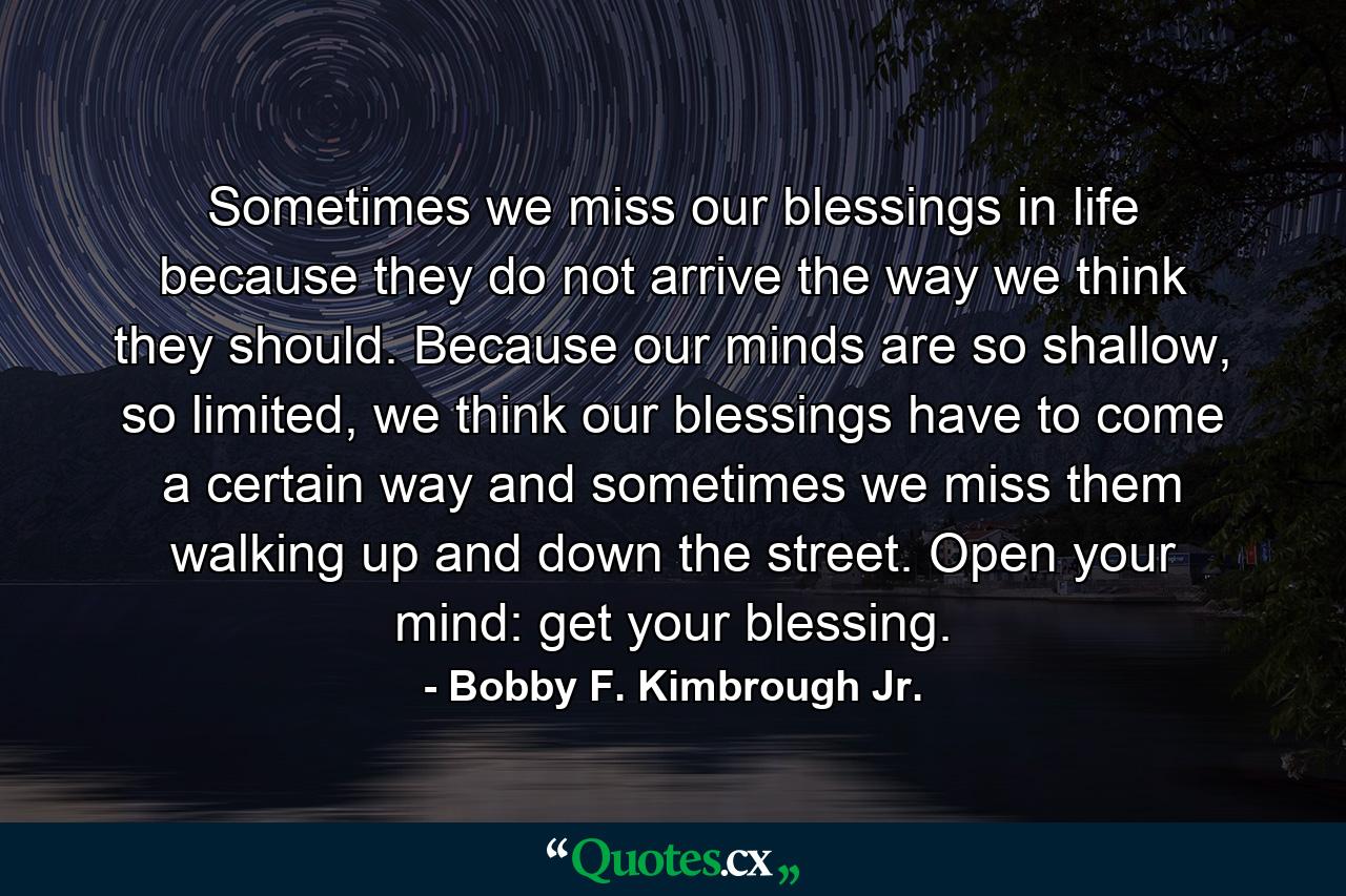 Sometimes we miss our blessings in life because they do not arrive the way we think they should. Because our minds are so shallow, so limited, we think our blessings have to come a certain way and sometimes we miss them walking up and down the street. Open your mind: get your blessing. - Quote by Bobby F. Kimbrough Jr.