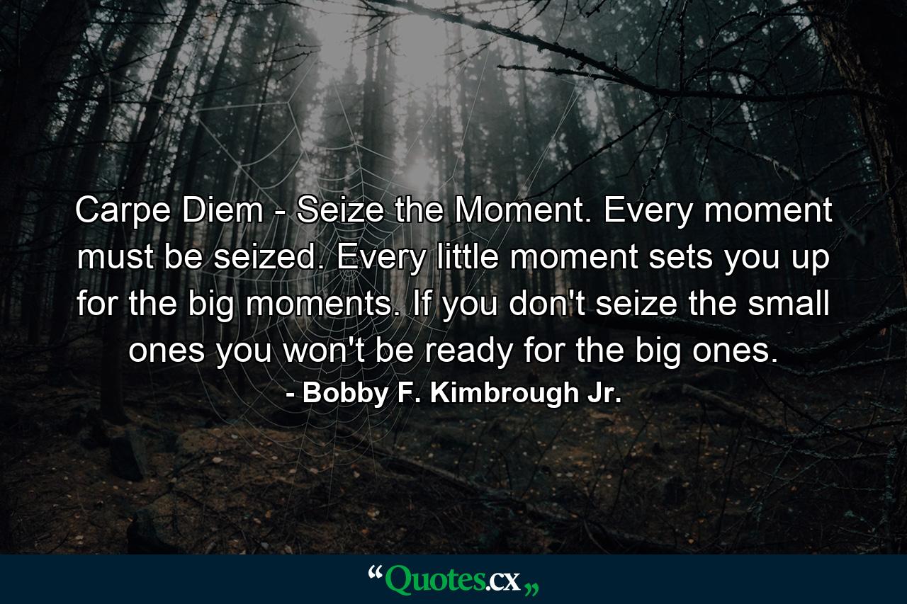 Carpe Diem - Seize the Moment. Every moment must be seized. Every little moment sets you up for the big moments. If you don't seize the small ones you won't be ready for the big ones. - Quote by Bobby F. Kimbrough Jr.