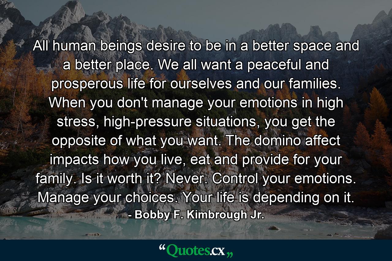 All human beings desire to be in a better space and a better place. We all want a peaceful and prosperous life for ourselves and our families. When you don't manage your emotions in high stress, high-pressure situations, you get the opposite of what you want. The domino affect impacts how you live, eat and provide for your family. Is it worth it? Never. Control your emotions. Manage your choices. Your life is depending on it. - Quote by Bobby F. Kimbrough Jr.