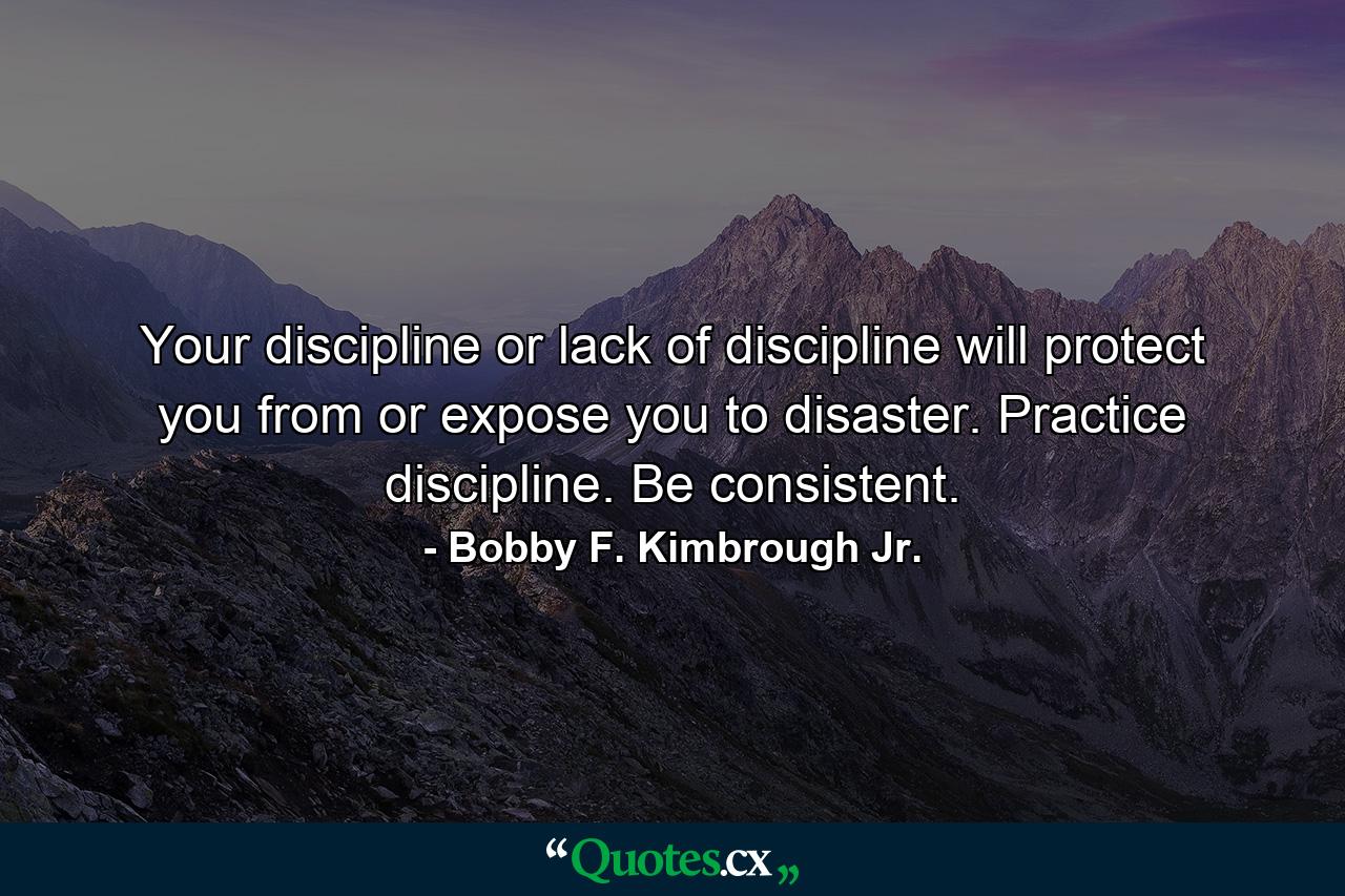 Your discipline or lack of discipline will protect you from or expose you to disaster. Practice discipline. Be consistent. - Quote by Bobby F. Kimbrough Jr.