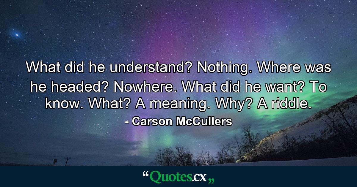 What did he understand? Nothing. Where was he headed? Nowhere. What did he want? To know. What? A meaning. Why? A riddle. - Quote by Carson McCullers