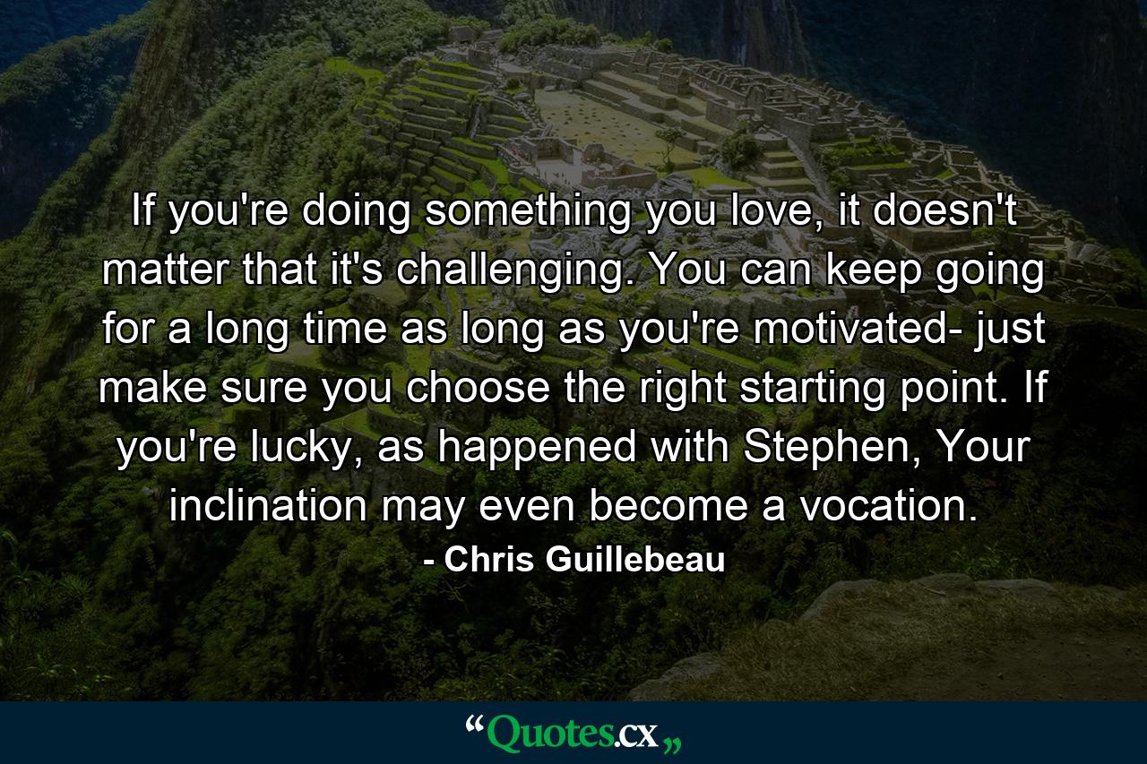 If you're doing something you love, it doesn't matter that it's challenging. You can keep going for a long time as long as you're motivated- just make sure you choose the right starting point. If you're lucky, as happened with Stephen, Your inclination may even become a vocation. - Quote by Chris Guillebeau