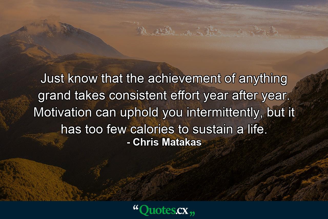 Just know that the achievement of anything grand takes consistent effort year after year. Motivation can uphold you intermittently, but it has too few calories to sustain a life. - Quote by Chris Matakas