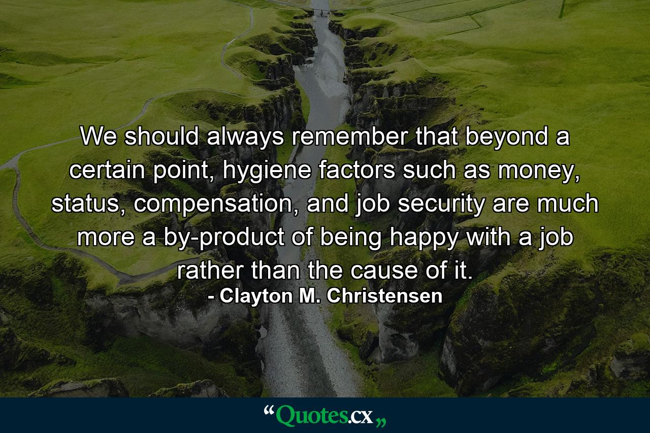 We should always remember that beyond a certain point, hygiene factors such as money, status, compensation, and job security are much more a by-product of being happy with a job rather than the cause of it. - Quote by Clayton M. Christensen