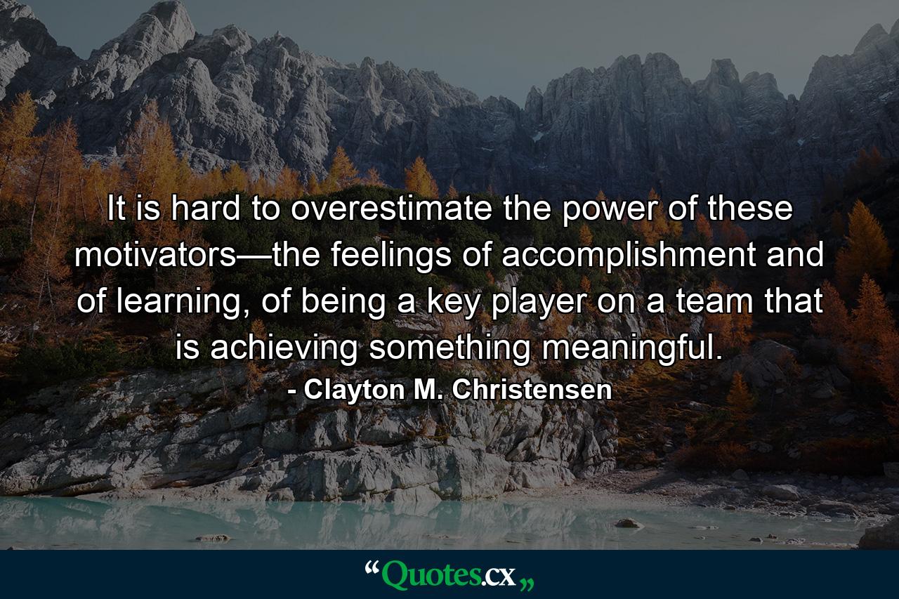 It is hard to overestimate the power of these motivators—the feelings of accomplishment and of learning, of being a key player on a team that is achieving something meaningful. - Quote by Clayton M. Christensen