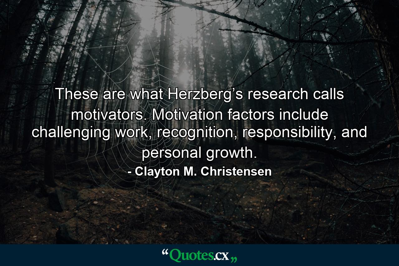 These are what Herzberg’s research calls motivators. Motivation factors include challenging work, recognition, responsibility, and personal growth. - Quote by Clayton M. Christensen