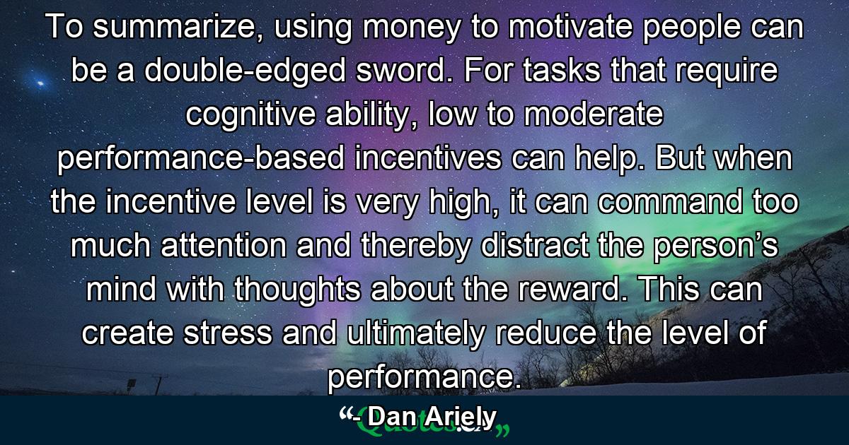 To summarize, using money to motivate people can be a double-edged sword. For tasks that require cognitive ability, low to moderate performance-based incentives can help. But when the incentive level is very high, it can command too much attention and thereby distract the person’s mind with thoughts about the reward. This can create stress and ultimately reduce the level of performance. - Quote by Dan Ariely