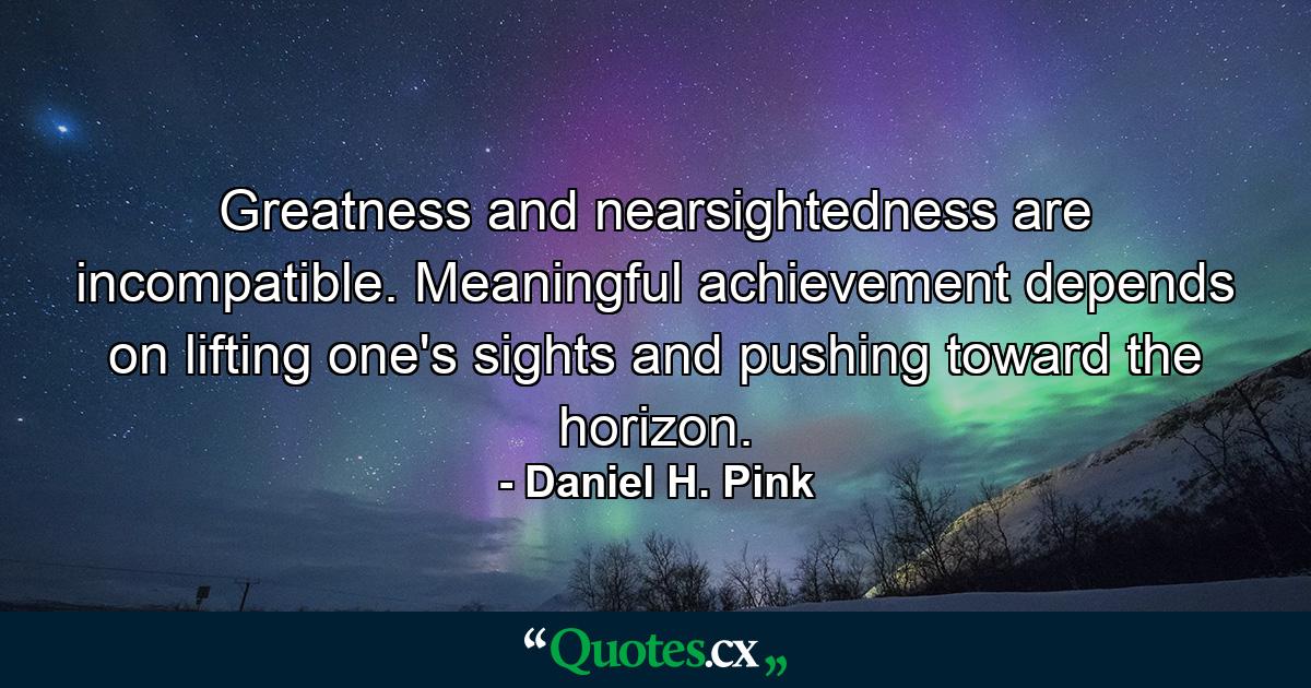 Greatness and nearsightedness are incompatible. Meaningful achievement depends on lifting one's sights and pushing toward the horizon. - Quote by Daniel H. Pink