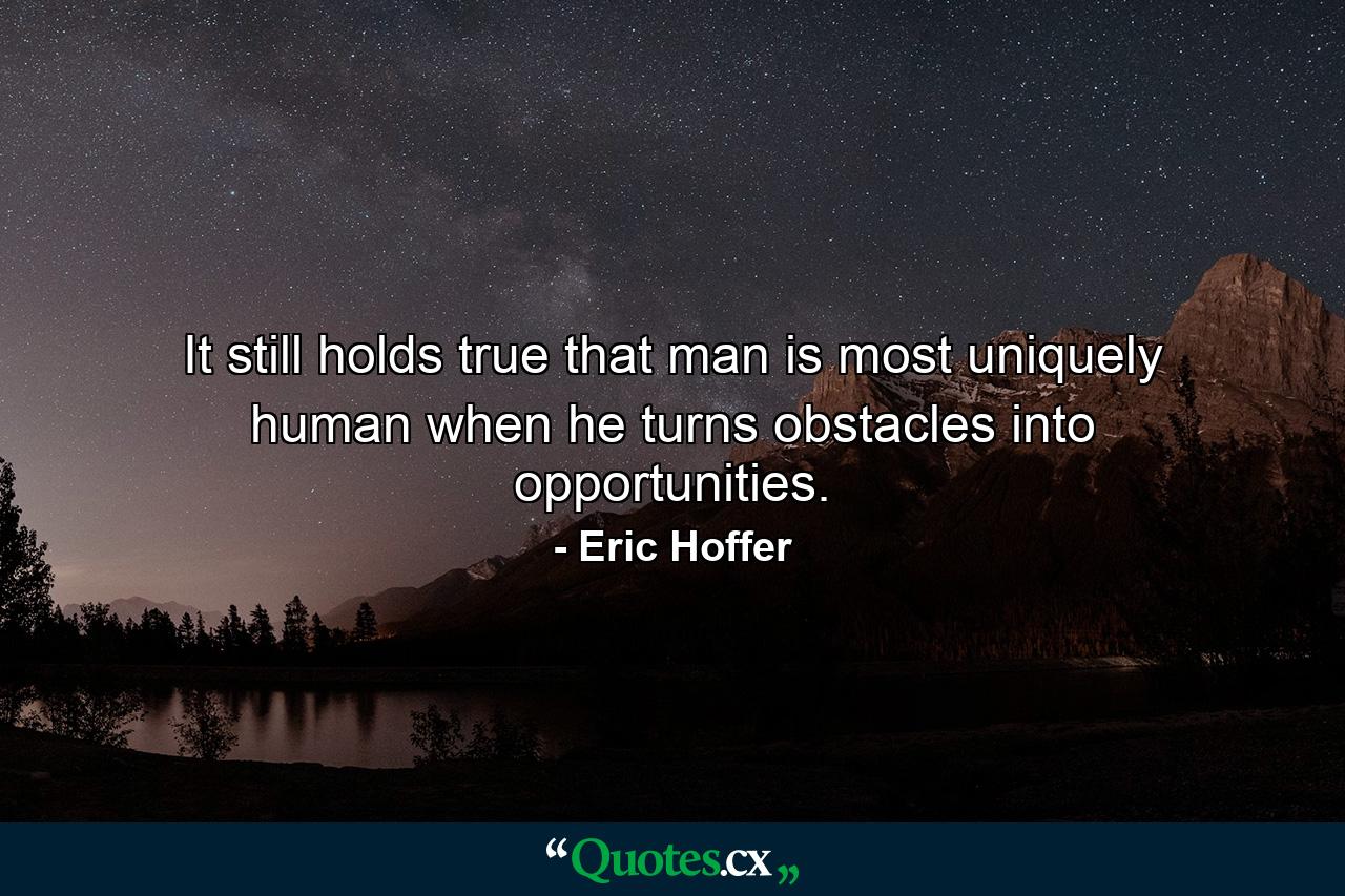 It still holds true that man is most uniquely human when he turns obstacles into opportunities. - Quote by Eric Hoffer