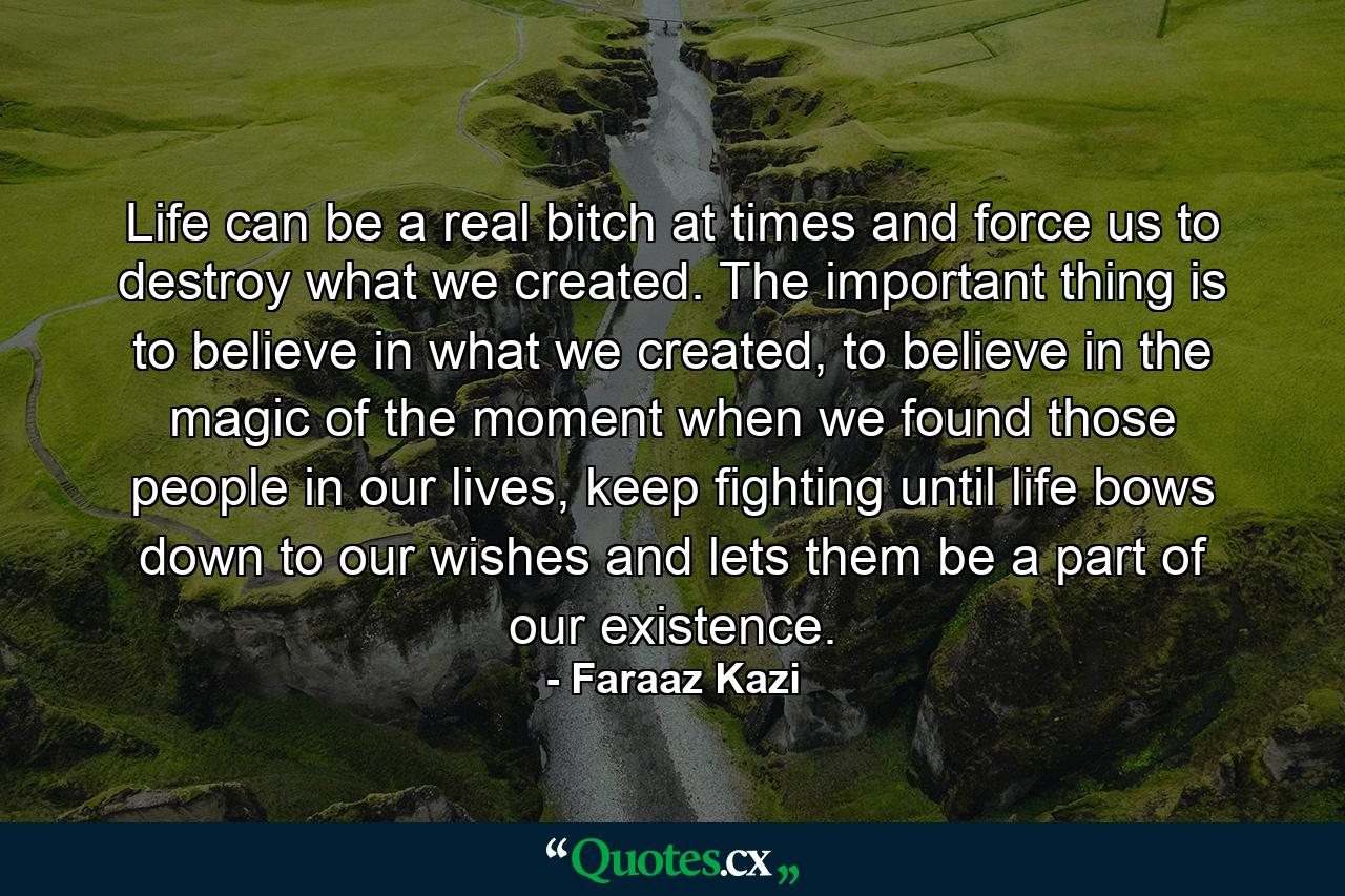 Life can be a real bitch at times and force us to destroy what we created. The important thing is to believe in what we created, to believe in the magic of the moment when we found those people in our lives, keep fighting until life bows down to our wishes and lets them be a part of our existence. - Quote by Faraaz Kazi