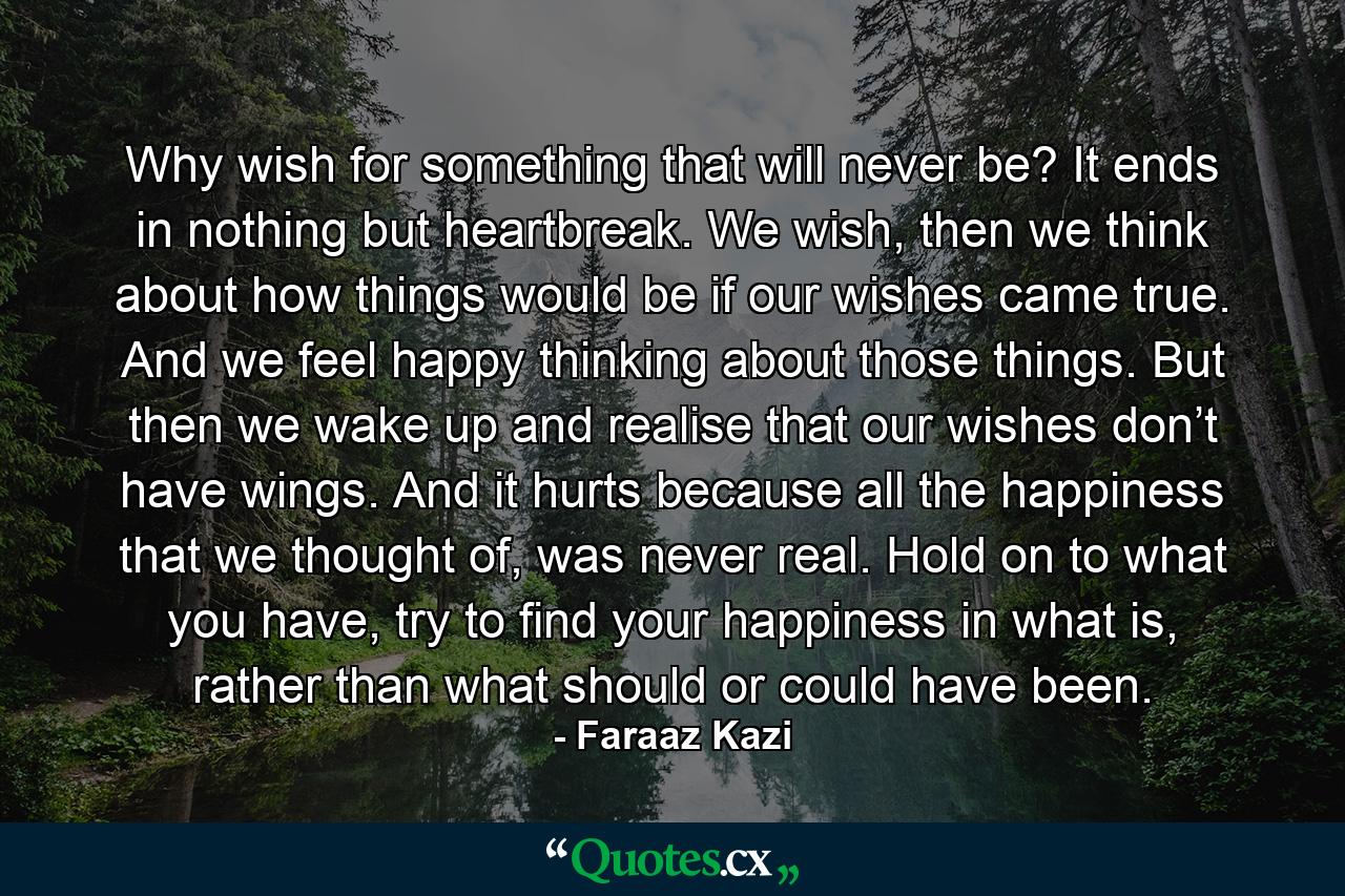 Why wish for something that will never be? It ends in nothing but heartbreak. We wish, then we think about how things would be if our wishes came true. And we feel happy thinking about those things. But then we wake up and realise that our wishes don’t have wings. And it hurts because all the happiness that we thought of, was never real. Hold on to what you have, try to find your happiness in what is, rather than what should or could have been. - Quote by Faraaz Kazi